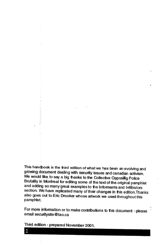 ‘This handbook is the third edition of what we has been an evolving and growing document dealing with securit issues and canadian activism, We would like,to say a big thanks to the Collectve Opposifig Police Brutaity in Mortreal for ediing some of e text of the original pamphiet and adding 50 many great examples to the Informants and Infitrators section. We have repicated many of thei changes in tis edtion. Thanks also goes out to Eric Drooker whose artwork we used throughout this pamphiet. For more information or to make contribuions o this document - please. email securitysite @tao.ca ‘Third edition - prepared November 2001,
